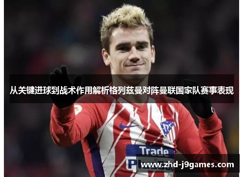 从关键进球到战术作用解析格列兹曼对阵曼联国家队赛事表现