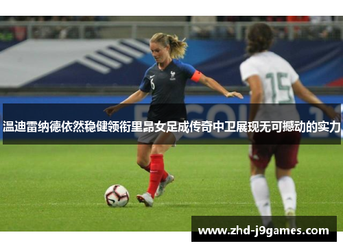 温迪雷纳德依然稳健领衔里昂女足成传奇中卫展现无可撼动的实力 温迪雷纳德依然稳健领衔里昂女足成传奇中卫展现无可撼动的实力