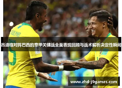 吕迪格对阵巴西的意甲关键战全面表现回顾与战术解析决定性瞬间 吕迪格对阵巴西的意甲关键战全面表现回顾与战术解析决定性瞬间